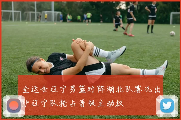 全运会辽宁男篮对阵湖北队赛况出炉辽宁队抢占晋级主动权