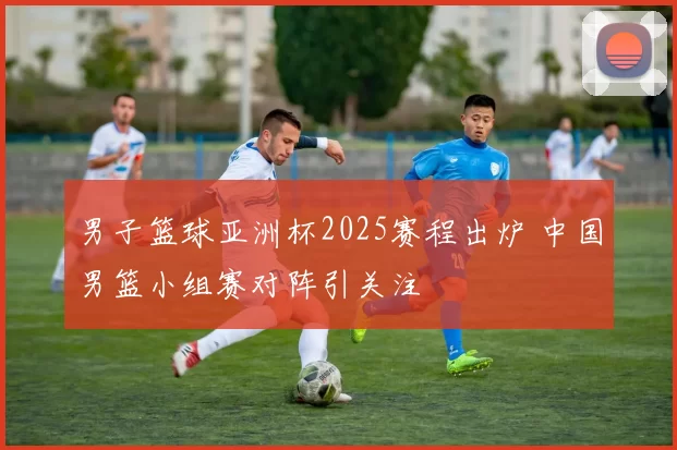 男子篮球亚洲杯2025赛程出炉 中国男篮小组赛对阵引关注