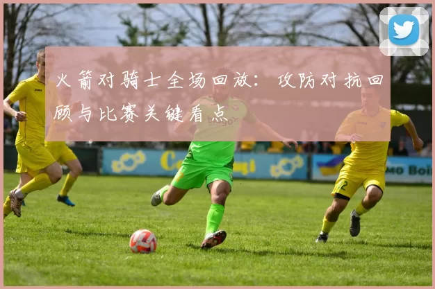 火箭对骑士全场回放：攻防对抗回顾与比赛关键看点