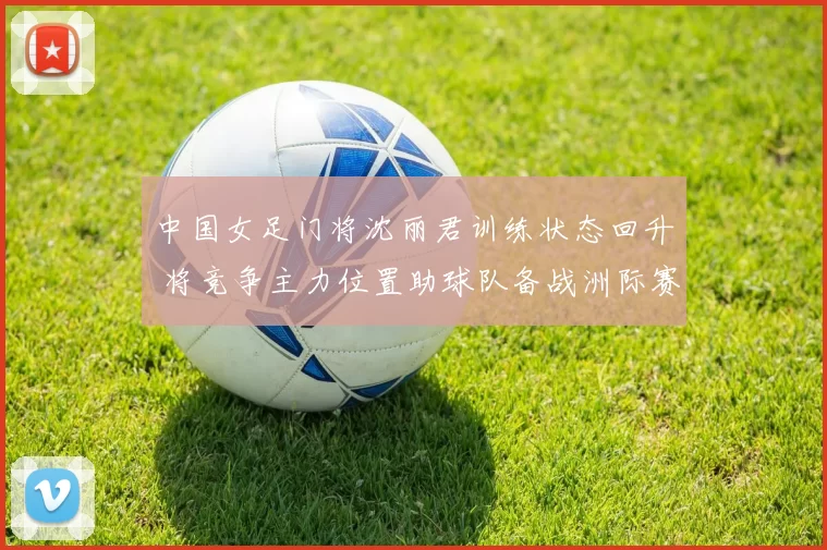 中国女足门将沈丽君训练状态回升 将竞争主力位置助球队备战洲际赛事