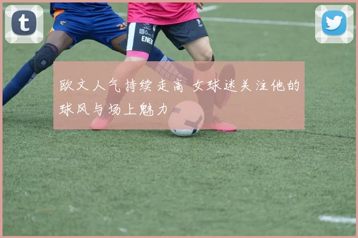 欧文人气持续走高 女球迷关注他的球风与场上魅力