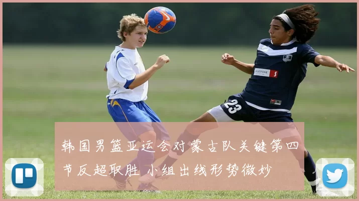 韩国男篮亚运会对蒙古队关键第四节反超取胜 小组出线形势微妙