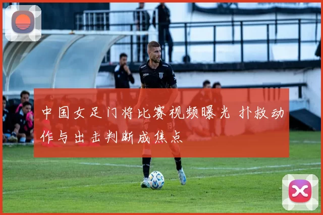 中国女足门将比赛视频曝光 扑救动作与出击判断成焦点