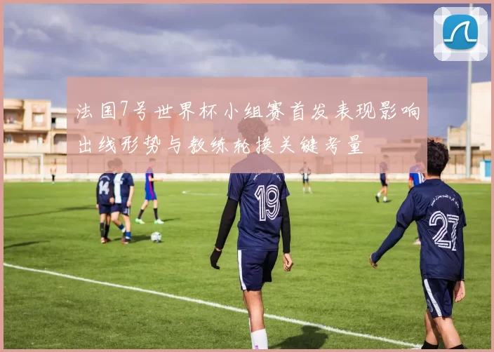 法国7号世界杯小组赛首发表现影响出线形势与教练轮换关键考量