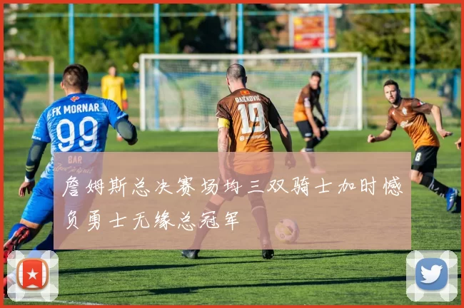 詹姆斯总决赛场均三双骑士加时憾负勇士无缘总冠军