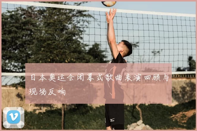 日本奥运会闭幕式歌曲表演回顾与现场反响