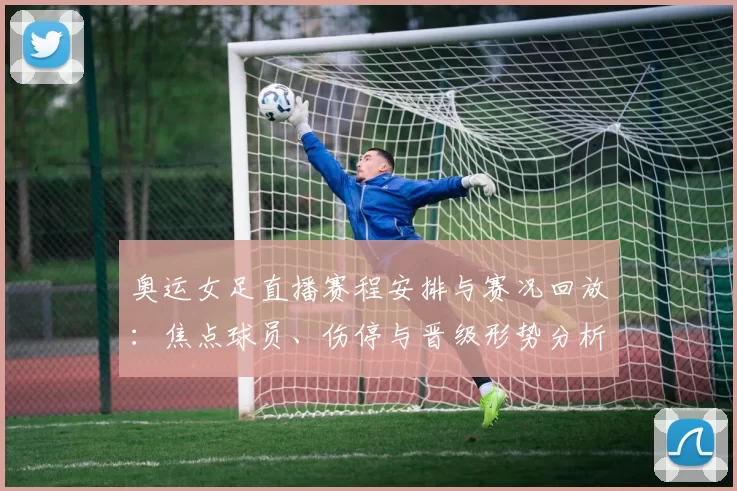 奥运女足直播赛程安排与赛况回放：焦点球员、伤停与晋级形势分析