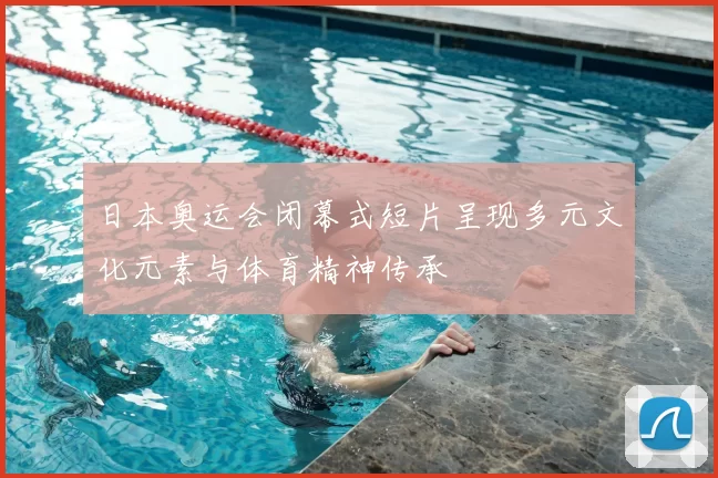 日本奥运会闭幕式短片呈现多元文化元素与体育精神传承