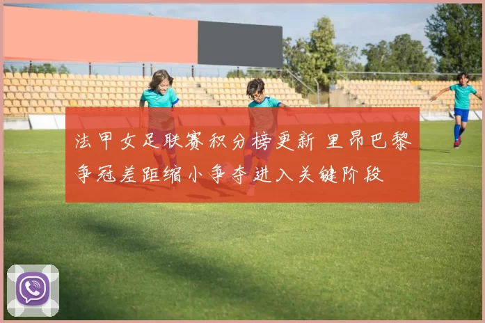 法甲女足联赛积分榜更新 里昂巴黎争冠差距缩小争夺进入关键阶段