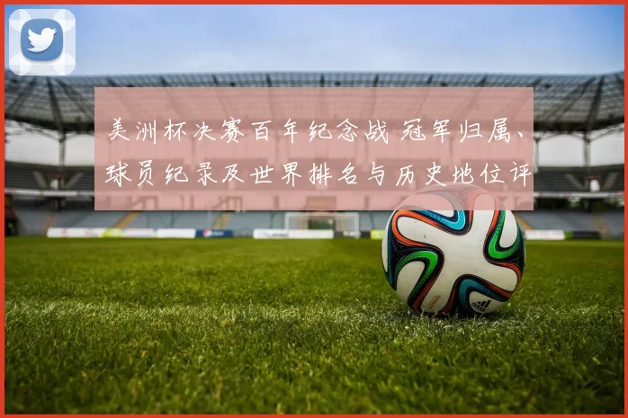 美洲杯决赛百年纪念战 冠军归属、球员纪录及世界排名与历史地位评估