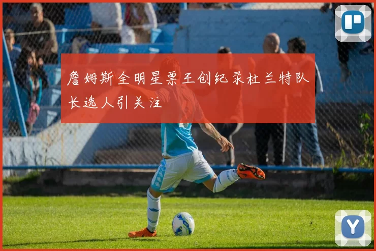 詹姆斯全明星票王创纪录杜兰特队长选人引关注