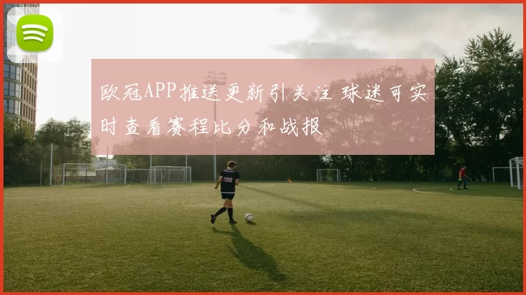 欧冠APP推送更新引关注 球迷可实时查看赛程比分和战报