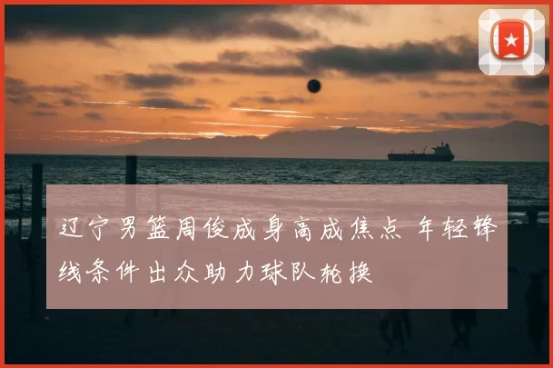 辽宁男篮周俊成身高成焦点 年轻锋线条件出众助力球队轮换