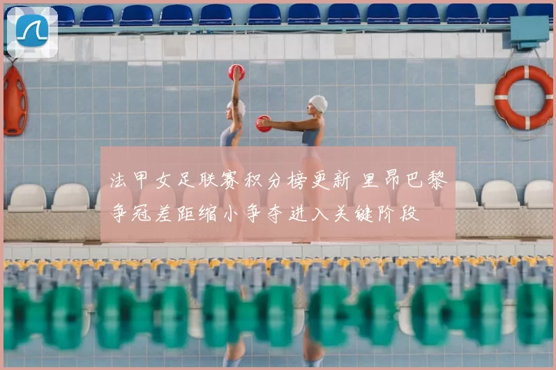 法甲女足联赛积分榜更新 里昂巴黎争冠差距缩小争夺进入关键阶段