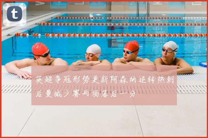 英超争冠形势更新阿森纳逆转热刺后曼城少赛两场落后一分