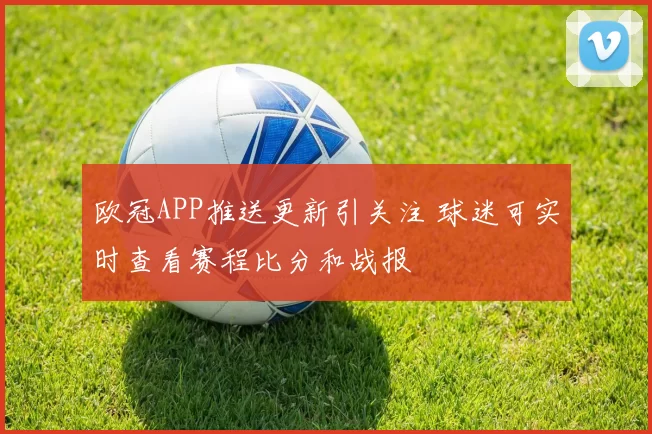 欧冠APP推送更新引关注 球迷可实时查看赛程比分和战报