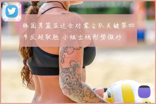 韩国男篮亚运会对蒙古队关键第四节反超取胜 小组出线形势微妙