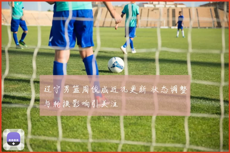 辽宁男篮周俊成近况更新 状态调整与轮换影响引关注