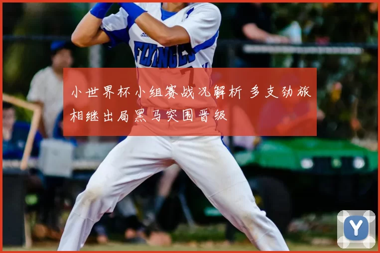 小世界杯小组赛战况解析 多支劲旅相继出局黑马突围晋级