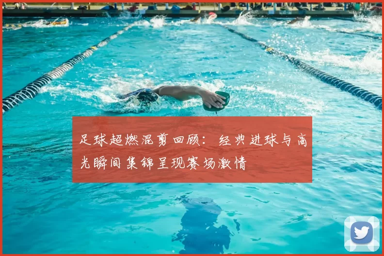 足球超燃混剪回顾：经典进球与高光瞬间集锦呈现赛场激情