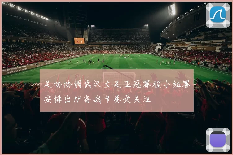 足协协调武汉女足亚冠赛程小组赛安排出炉备战节奏受关注