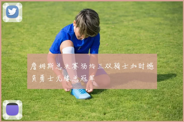 詹姆斯总决赛场均三双骑士加时憾负勇士无缘总冠军