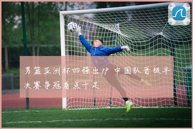 男篮亚洲杯四强出炉 中国队晋级半决赛争冠看点十足