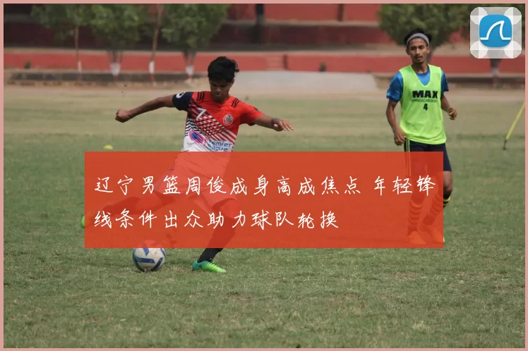 辽宁男篮周俊成身高成焦点 年轻锋线条件出众助力球队轮换