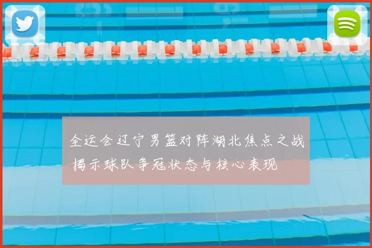 全运会辽宁男篮对阵湖北焦点之战 揭示球队争冠状态与核心表现