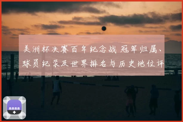 美洲杯决赛百年纪念战 冠军归属、球员纪录及世界排名与历史地位评估