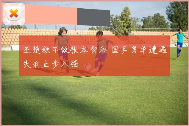 王楚钦不敌张本智和 国乒男单遭遇失利止步八强