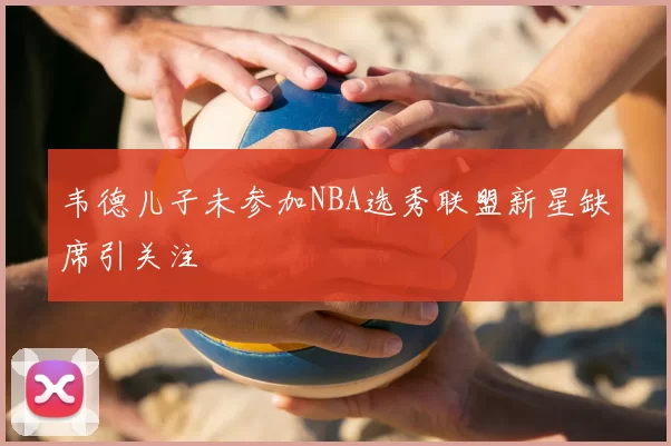 韦德儿子未参加NBA选秀联盟新星缺席引关注
