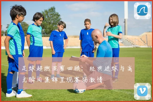 足球超燃混剪回顾：经典进球与高光瞬间集锦呈现赛场激情