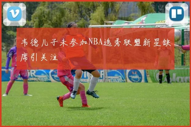 韦德儿子未参加NBA选秀联盟新星缺席引关注