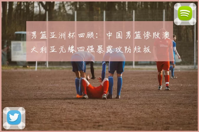 男篮亚洲杯回顾：中国男篮惨败澳大利亚无缘四强暴露攻防短板