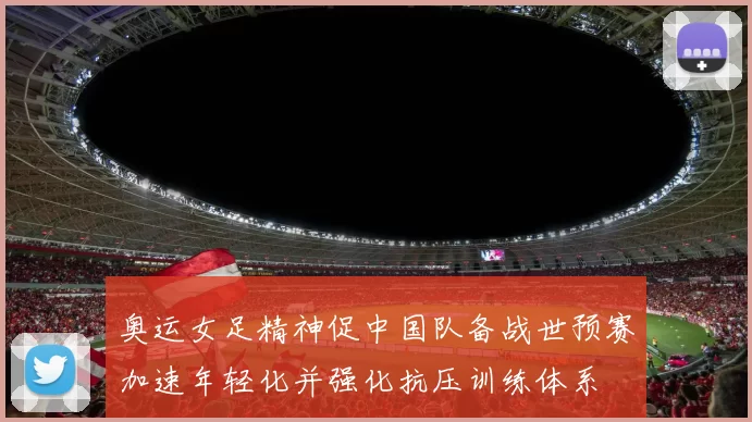 奥运女足精神促中国队备战世预赛加速年轻化并强化抗压训练体系