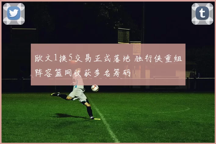 欧文1换5交易正式落地 独行侠重组阵容篮网收获多名筹码