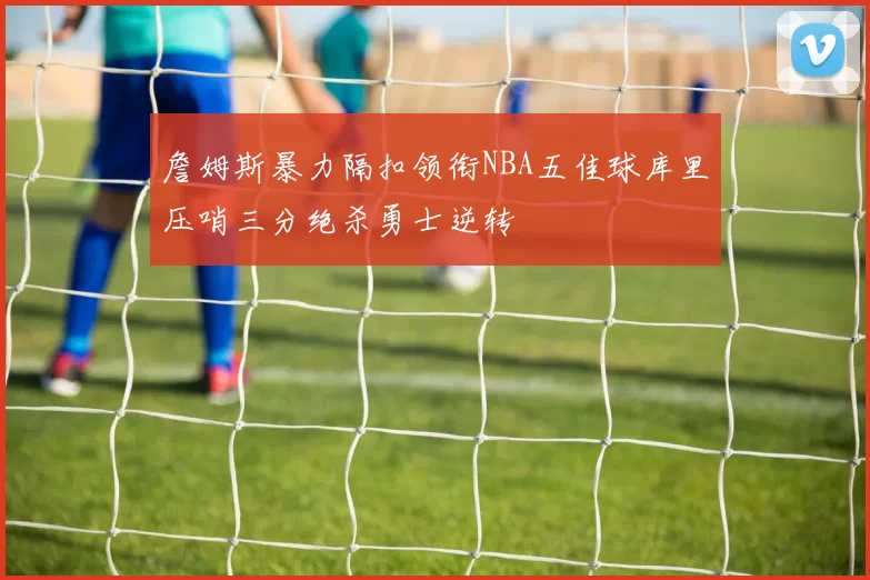 詹姆斯暴力隔扣领衔NBA五佳球库里压哨三分绝杀勇士逆转