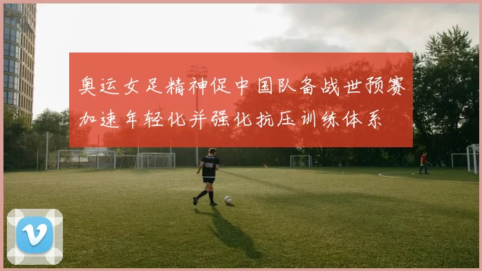 奥运女足精神促中国队备战世预赛加速年轻化并强化抗压训练体系