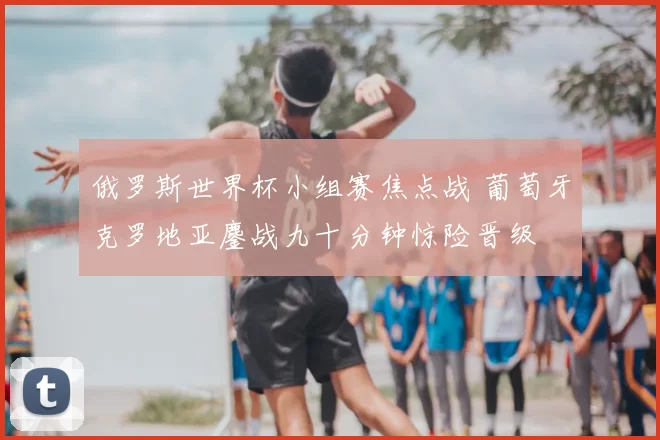 俄罗斯世界杯小组赛焦点战 葡萄牙克罗地亚鏖战九十分钟惊险晋级