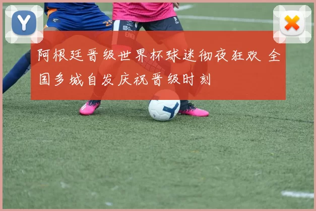 阿根廷晋级世界杯球迷彻夜狂欢 全国多城自发庆祝晋级时刻