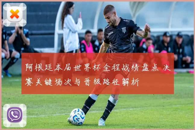 阿根廷本届世界杯全程战绩盘点 决赛关键场次与晋级路径解析