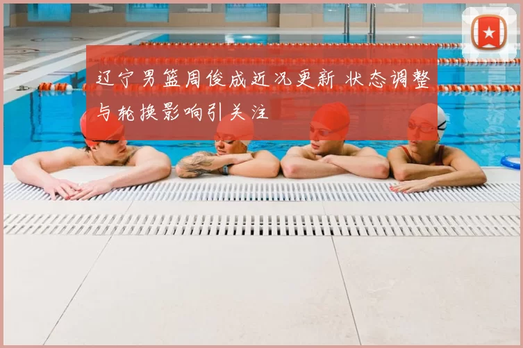 辽宁男篮周俊成近况更新 状态调整与轮换影响引关注