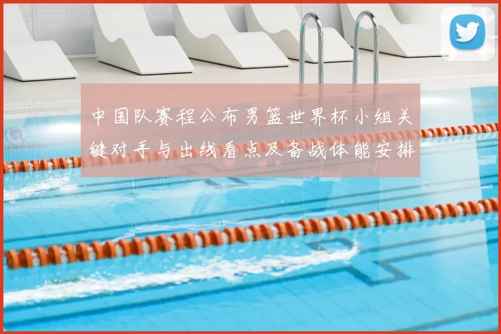 中国队赛程公布男篮世界杯小组关键对手与出线看点及备战体能安排