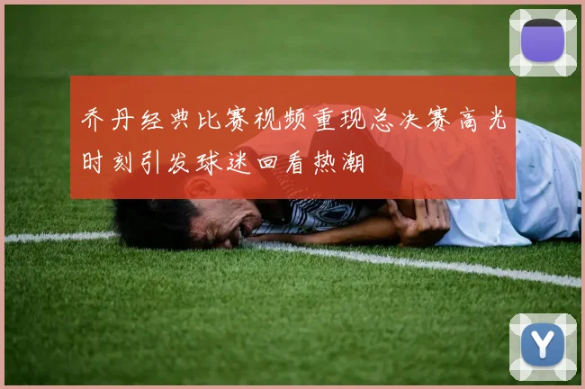 乔丹经典比赛视频重现总决赛高光时刻引发球迷回看热潮