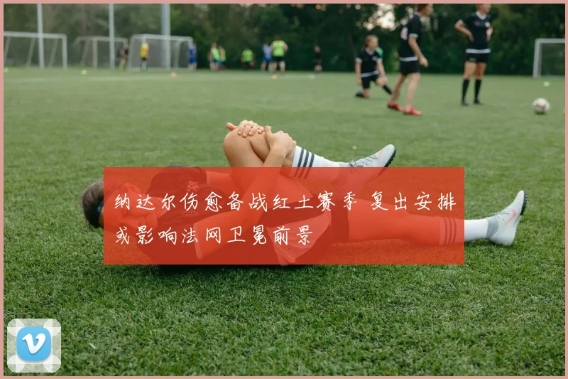 纳达尔伤愈备战红土赛季 复出安排或影响法网卫冕前景