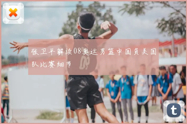 张卫平解读08奥运男篮中国负美国队比赛细节