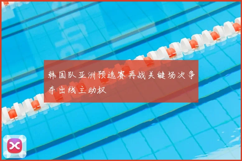 韩国队亚洲预选赛再战关键场次争夺出线主动权