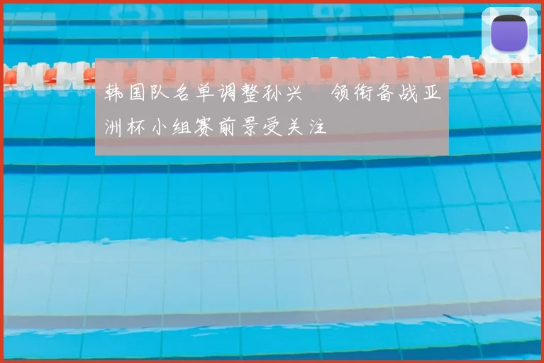 韩国队名单调整孙兴慜领衔备战亚洲杯小组赛前景受关注