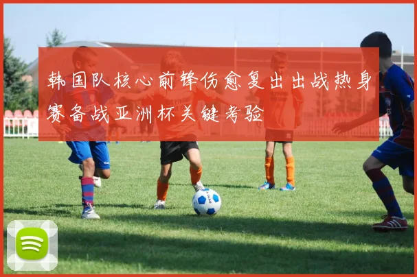 韩国队核心前锋伤愈复出出战热身赛备战亚洲杯关键考验